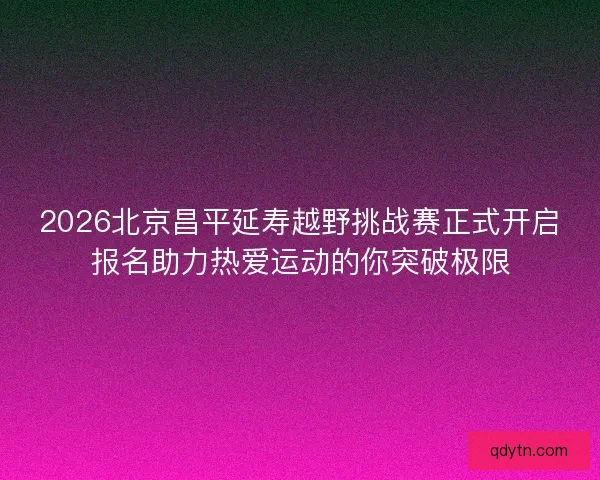 2026北京昌平延寿越野挑战赛正式开启报名助力热爱运动的你突破极限